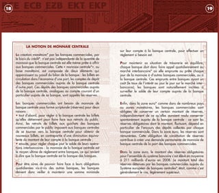 sur leur compte à la banque centrale, pour effectuer un
règlement si besoin est.
Pour maintenir sa situation de trésorerie en équilibre,
chaque banque doit donc faire appel quotidiennement au
marché interbancaire* où elle emprunte ou prête chaque
jour de la monnaie à d’autres banques commerciales, ou à
la banque centrale. Ces emprunts entre banques ayant un
coût (le taux de l’intérêt au jour le jour sur le marché inter-
bancaire), les banques sont naturellement incitées à
surveiller le solde de leur compte auprès de la banque
centrale.
Enfin, dans la zone euro* comme dans de nombreux pays
ou zones monétaires, les banques commerciales sont
obligées de conserver un certain montant de réserves,
indépendamment de ce qu’elles auraient voulu conserver
spontanément auprès de la banque centrale : ce sont les
réserves obligatoires dont le montant, fluctuant, dépend en
particulier de l’encours des dépôts collectés par chaque
banque commerciale. Dans la zone euro, les réserves sont
rémunérées. Cette obligation de constitution de réserves
contribue à créer une demande permanente de monnaie de
banque centrale de la part des banques commerciales.
Dans la zone euro, le montant des réserves obligatoires
pour l’ensemble du système bancaire s’est élévé en moyenne
à 211 milliards d’euros en 2008. Le montant total des
réserves détenues par les banques commerciales auprès du
Système européen de banques centrales* était, comme c’est
généralement le cas, légèrement supérieur.
19
LA NOTION DE MONNAIE CENTRALE
La création monétaire* par les banques commerciales, par
le biais du crédit*, n’est pas indépendante de la quantité de
monnaie que la banque centrale est elle-même prête à offrir
aux banques commerciales. Cette « monnaie centrale*», ou
base monétaire, est composée de deux éléments qui
apparaissent au passif du bilan de la banque : les billets en
circulation dans l’économie d’une part, les comptes de dépôt
des banques commerciales auprès de la banque centrale
d’autre part. Ces dépôts des banques commerciales auprès
de la banque centrale, analogues au compte courant d’un
particulier auprès de sa banque, sont appelés les réserves.
Les banques commerciales ont besoin de monnaie de
banque centrale sous forme scripturale (réserves) pour deux
raisons :
• tout d’abord, pour régler à la banque centrale les billets
qu’elles détiennent pour faire face aux retraits du public.
Ainsi, les retraits de billets aux guichets des banques
commerciales par le public imposent aux banques centrales
de se tourner vers la banque centrale pour obtenir de
nouveaux billets, en contrepartie d’une diminution équiva-
lente du montant de leur compte à la banque centrale ;
• ensuite, pour régler chaque jour le solde de leurs opéra-
tions interbancaires : la monnaie de la banque centrale est
le moyen ultime de règlement entre banques, ce qui revient
à dire que la banque centrale est la banque des banques.
.
Pour être sûres de pouvoir faire face à leurs obligations
quotidiennes vis-à-vis des autres banques, les banques
doivent donc veiller à maintenir une somme minimale
18
livret_monnaie_2009_5 27/08/09 20:15 Page 18
 