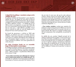 des prix dans la zone euro, tels que les coûts salariaux
unitaires, diverses mesures de l’activité réelle, des indica-
teurs de prix et de coûts, des enquêtes réalisées auprès des
entreprises et des ménages de la zone euro, la balance des
paiements et de nombreux indicateurs des conditions finan-
cières (taux de change de l’euro, structure des taux d’intérêt,
rendements obligataires…) ;
- d’une analyse monétaire conduite pour apprécier les
tendances à moyen et long termes de l’inflation en raison de
la relation étroite existant entre la monnaie et les prix sur
longue période. Elle s’appuie sur l’agrégat monétaire large
M3, ses composantes et ses contreparties, en particulier le
crédit.
La stabilité des prix constitue l’objectif principal de la
politique monétaire de l’Eurosystème*. S’il est souvent mis en
avant dans l’actualité, essentiellement par rapport au dollar,
le taux de change de l’euro ne constitue pas un objectif en
soi mais il s’agit d’un indicateur important pour l’estimation
des risques pour la stabilité des prix. En tout état de cause,
Il faut souligner qu’une moitié des échanges commerciaux
(50 %) s’effectue à l’intérieur de la zone euro*, et donc en
euros.
27
L’objectif de la politique monétaire unique est la
stabilité des prix
La politique monétaire de l’Eurosystème* a pour objectif la
stabilité des prix. Cet objectif est inscrit dans le traité de
l’Union européenne (traité de Maastricht*). Afin de préciser
cet objectif, le Conseil des gouverneurs de la BCE* a adopté,
en 1998, la définition suivante : « La stabilité des prix est
définie comme une progression sur un an de l’indice des
prix à la consommation harmonisé (IPCH) inférieure à 2 %
dans la zone euro ». Cette définition quantifiée s’inscrit
dans la continuité de celle qui avait été adoptée par la
Banque de France avant le passage à l‘euro.
Le Conseil des gouverneurs a confirmé en 2003 cette
définition, en précisant qu’il visera à maintenir des taux
d’inflation* à des niveaux inférieurs, mais proches de 2 % à
moyen terme. En adoptant cette définition de la stabilité des
prix, l’Eurosystème entend se prémunir aussi contre les
risques éventuels de déflation (une baisse généralisée du
niveau des prix).
Un cadre d’analyse fondé sur un ensemble
large d’informations économiques
La stratégie de politique monétaire de l’Eurosystème repose
sur un cadre d’analyse large de l’information économique
disponible, structuré selon les deux approches complémen-
taires – réelle et monétaire – du phénomène inflationniste et
de ses causes. Il s’agit :
- d’une analyse économique pour déterminer les risques à
court et moyen termes pesant sur la stabilité des prix. Elle
est fondée sur l’utilisation d’une large gamme d’indicateurs
économiques et financiers précurseurs de l’évolution future
26
livret_monnaie_2009_5 27/08/09 20:15 Page 26
 