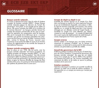 Compte de dépôt ou dépôt à vue
Ensemble des sommes figurant sur le compte d’un client
dans une banque ou auprès d’un autre organisme financier
et qui est immédiatement disponible, sans préavis ni délai.
Il s’agit de monnaie scripturale* (une écriture). Une somme
déposée sur un compte de dépôt peut être à tout moment
échangée par son détenteur contre de l’argent liquide, ou
transférée au compte d’un autre détenteur par chèque,
virement ou carte de paiement… Un compte de dépôt peut
être ouvert auprès des établissements de crédit (banques et
caisses d’épargne) et en France auprès de la Poste.
Compte à terme
Somme confiée à une banque pour une durée convenue,
moyennant le paiement d’intérêts* par la banque au
souscripteur. Le retrait de la somme avant la date convenue
entraîne une perte totale ou partielle des intérêts.
Conseil des gouverneurs de la BCE
Il définit la politique monétaire et fixe les taux d’intérêt direc-
teurs de l’Union monétaire. Il comprend les gouverneurs des
banques centrales nationales* des pays qui ont adopté
l’euro (16 à compter du 1er janvier 2009), et les membres
du Directoire de la BCE (6). Ses missions essentielles sont
notamment de définir et de mettre en œuvre la politique
monétaire de la zone euro*.
Création monétaire
Opération aboutissant à produire une quantité nouvelle de
monnaie. Le crédit* est un mode de création monétaire : il
fait apparaître sur un compte une somme qui n’existait pas
auparavant.
29
GLOSSAIRE
Banque centrale nationale
En France, la Banque de France. Dans le cadre du Système
européen de banques centrales (SEBC)*, chaque banque
centrale nationale prépare les décisions du Conseil des
gouverneurs* de la BCE* et est chargée de les mettre en
œuvre. Elle assure l’entretien des billets et la circulation de
la monnaie fiduciaire*. Les banques centrales tiennent les
comptes des banques commerciales de leur pays et super-
visent les opérations de compensation entre les banques.
Elles ont le monopole de la délivrance de la « monnaie
centrale*» qui permet aux banques d’équilibrer leur tréso-
rerie et de faire face aux retraits de billets. Certaines d’entre
elles, comme la Banque de France, assurent aussi
l’impression d’une partie des billets en euros et ont d’autres
missions de réglementation et de contrôle des banques et
intermédiaires financiers.
Banque centrale européenne (BCE)
Mise en place en juin 1998. Elle fait partie, avec les
banques centrales nationales* de l’Union européenne, du
Système européen de banques centrales (SEBC) * et, avec
celles de la zone euro, de l’Eurosystème*. Son rôle consiste
notamment à définir la politique monétaire de la zone euro*
(c'est le Conseil des gouverneurs* qui prend les décisions), à
détenir et gérer les réserves officielles de change des États
membres de la zone, et à promouvoir le bon fonctionnement
des systèmes de paiement dans la zone euro*.
28
livret_monnaie_2009_5 27/08/09 20:15 Page 28
 