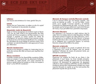 Monnaie de banque centrale/Monnaie centrale
C’est la monnaie émise par une banque centrale*. Une
partie est destinée au public : ce sont les billets. L’autre
partie, qu’on appelle « monnaie centrale », est destinée
uniquement aux établissements de crédit : en France, ce sont
les comptes que les banques détiennent auprès de la Banque
de France, et qui permettent leurs paiements réciproques.
Monnaie fiduciaire
Par opposition à la monnaie en métal précieux dont la
valeur tient à la matière même du métal des pièces, les billets
de banque avaient à l’origine une valeur fiduciaire, c’est-à-
dire reposant sur la confiance (du latin fiducia). La banque
émettrice était tenue alors à tout moment de les rembourser
en or, obligation qui a aujourd’hui disparu. La monnaie
fiduciaire comprend les billets et les pièces.
Monnaie scripturale
Dépôt sur un compte à vue, assorti, en général, de la mise
à disposition d’un carnet de chèques, mais qui permet
également l’utilisation de moyens de paiement variés, par
exemple les cartes bancaires.
OPCVM monétaire
Organisme qui emploie les fonds de ses clients à des
placements à court terme. Les Sicav (sociétés d’investis-
sement à capital variable) constituent avec les FCP (fonds
communs de placement) les organismes de placement
collectif en valeurs mobilières (OPCVM). Les titres d’OPCVM
monétaires peuvent être instantanément rachetés sans risque
important de perte en capital, ce qui les rend proches des
placements liquides tels que les livrets.
33
Inflation
Une hausse auto-entretenue du niveau général des prix.
Intérêt
Somme due par l’emprunteur au prêteur en plus du capital
prêté. Il représente la rémunération du prêteur.
Maastricht, traité de Maastricht
Traité sur l’Union économique et monétaire signé en février
1992 par les chefs d’État et de gouvernement des États
membres de l’Union européenne. Les États membres s’y sont
engagés à respecter un certain nombre de critères de
convergence* en vue de la création d’une monnaie unique.
Le Royaume-Uni et le Danemark bénéficient d’un protocole
leur permettant de ne pas adopter la monnaie unique s’ils le
souhaitent. Le traité de Maastricht a été approuvé en France
par référendum.
Marché interbancaire
Marché où les banques se prêtent et s’empruntent tout ou
partie des sommes dont elles ont besoin pour équilibrer leur
trésorerie.
Masse monétaire
Ensemble constitué par les disponibilités monétaires (billets,
pièces et comptes à vue) et tous les placements facilement
convertibles en argent liquide, sans risque important de
perte en capital comme les comptes sur livrets, les comptes à
terme* ou les OPCVM monétaires*.
32
livret_monnaie_2009_5 27/08/09 20:15 Page 32
 