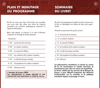 Les phénomènes monétaires se situent au centre
de la vie économique et sociale. Pourtant, la
connaissance que nous en avons est imparfaite.
Ce livret, réalisé par les services de la Banque de
France, a pour objectif d’apporter des éléments
d’information sur la monnaie et la politique
monétaire depuis le passage à l’euro.
SOMMAIRE
DU LIVRET
3
PLAN ET MINUTAGE
DU PROGRAMME
Ce film est conçu pour être visionné dans son ensemble,
mais aussi pour être utilisé sous forme de chapitres
permettant une utilisation pédagogique organisée en
séquences thématiques.
Dans cette optique, on trouvera ici un plan d’utilisation
comportant le minutage de chaque séquence.
Introduction.
1’ 04’’ : Les formes de la monnaie.
2’ 28’’ : La création monétaire.
3’ 58’’ : Le risque de l’inflation.
5’ 32’’ : Les conditions de la création monétaire.
7’ 02’’ : Le rôle des banques centrales.
8’ 10’’ : L’Eurosystème et la création monétaire.
10’ 08’’ : Générique de fin.
2
Ce livret d’accompagnement adopte la même structure que
le film, en développant ses thèmes de façon plus appro-
fondie.
Il aborde successivement les points suivants :
p. 4 : Les formes de la monnaie.
p. 8 : La création monétaire.
p. 12 : Le risque de l’inflation.
p. 15 : Les conditions de la création monétaire.
p. 20 : Le rôle des banques centrales.
p. 24 : L’Eurosystème et la politique monétaire.
p. 28 : Glossaire.
© Banque de France 2009
Les reproductions à usage éducatif et non
commercial sont autorisées en citant la source.
livret_monnaie_2009_5 27/08/09 20:14 Page 2
 