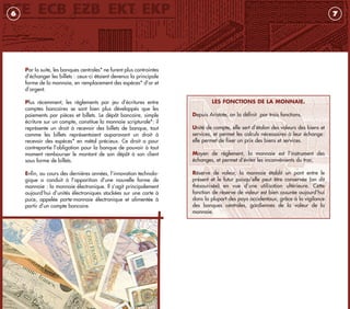 LES FONCTIONS DE LA MONNAIE.
Depuis Aristote, on la définit par trois fonctions.
Unité de compte, elle sert d’étalon des valeurs des biens et
services, et permet les calculs nécessaires à leur échange:
elle permet de fixer un prix des biens et services.
Moyen de règlement, la monnaie est l’instrument des
échanges, et permet d’éviter les inconvénients du troc.
Réserve de valeur, la monnaie établit un pont entre le
présent et le futur puisqu’elle peut être conservée (on dit
thésaurisée) en vue d’une utilisation ultérieure. Cette
fonction de réserve de valeur est bien assurée aujourd’hui
dans la plupart des pays occidentaux, grâce à la vigilance
des banques centrales, gardiennes de la valeur de la
monnaie.
7
Par la suite, les banques centrales* ne furent plus contraintes
d’échanger les billets : ceux-ci étaient devenus la principale
forme de la monnaie, en remplacement des espèces* d’or et
d’argent.
Plus récemment, les règlements par jeu d’écritures entre
comptes bancaires se sont bien plus développés que les
paiements par pièces et billets. Le dépôt bancaire, simple
écriture sur un compte, constitue la monnaie scripturale*: il
représente un droit à recevoir des billets de banque, tout
comme les billets représentaient auparavant un droit à
recevoir des espèces* en métal précieux. Ce droit a pour
contrepartie l’obligation pour la banque de pouvoir à tout
moment rembourser le montant de son dépôt à son client
sous forme de billets.
Enfin, au cours des dernières années, l’innovation technolo-
gique a conduit à l’apparition d’une nouvelle forme de
monnaie : la monnaie électronique. Il s’agit principalement
aujourd’hui d’unités électroniques stockées sur une carte à
puce, appelée porte-monnaie électronique et alimentée à
partir d’un compte bancaire.
6
livret_monnaie_2009_5 27/08/09 20:14 Page 6
 