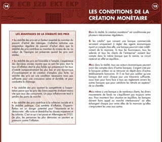 Dans la réalité, la création monétaire* est conditionnée par
plusieurs mécanismes régulateurs.
Si les crédits* que consent une banque commerciale
servaient uniquement à régler des agents économiques
ayant un compte chez elle, une banque pourrait créer indéfi-
niment de la monnaie. Si tous les fournisseurs, tous les
salariés et tous les clients de l’entreprise* avaient leur
compte dans la même banque que la sienne, ce circuit
resterait en effet en équilibre…
Mais dans la réalité, tous ces acteurs économiques peuvent
avoir des comptes dans d’autres banques. L’argent créé par
le banquier prêteur va se retrouver en dépôt dans d’autres
établissements bancaires. Et il ne faut pas oublier qu’une
banque doit avoir chaque jour une trésorerie suffisante,
aussi bien pour faire face à tous ses règlements envers les
autres banques que pour satisfaire les retraits en espèces*
de sa clientèle.
Mais même si une banque a de nombreux clients, les divers
mouvements de fonds ne s’équilibrent pas toujours entre
eux. Pour maintenir leur situation en équilibre, les banques
doivent faire appel au marché interbancaire* où elles
échangent chaque jour entre elles de la monnaie qu’elles
s’empruntent les unes aux autres.
LES CONDITIONS DE LA
CRÉATION MONÉTAIRE
1514
LES AVANTAGES DE LA STABILITÉ DES PRIX
• La stabilité des prix est un facteur essentiel du maintien du
pouvoir d’achat des ménages. L’inflation entraîne une
amputation régulière du pouvoir d’achat alors que la
stabilité des prix contribue au maintien du niveau de vie. La
valeur de l’épargne est préservée quand les prix sont
stables.
• La stabilité des prix est favorable à l’emploi. L’expérience
des dernières années montre que ce sont les pays dont le
taux d’inflation était le plus faible qui présentaient les taux
d’intérêt comparativement les plus bas et une dynamique
d’investissement et de création d’emplois plus forte. La
stabilité des prix est une condition nécessaire mais pas
suffisante pour une croissance saine et durable, et pour
combattre le chômage.
• La stabilité des prix soutient la compétitivité à l’expor-
tation parce que les prix des biens exportés évoluent moins
vite que ceux des concurrents. Un pays inflationniste tend à
perdre des parts de marché.
• La stabilité des prix contribue à la cohésion sociale et à
la stabilité politique. Cas extrême d’inflation, l’hyperin-
flation est un danger potentiel pour l’économie et la
démocratie : elle ruine et déstabilise les classes moyennes et
les salariés. C’est ce qui s’est passé en Allemagne en 1923.
De plus, les personnes les plus démunies ne peuvent se
prémunir contre l’inflation.
livret_monnaie_2009_5 27/08/09 20:15 Page 14
 