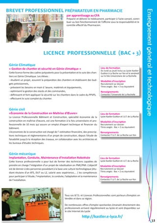 par apprentissage au CFA

Préparer et délivrer le médicament, participer à l’acte conseil, contribuer au bon fonctionnement de l’officine sous la responsabilité et le
contrôle effectif du Pharmacien.

Licence Professionnelle (Bac + 3)
Génie Climatique

Lieu de formation

« Gestion de chantier et sécurité en Génie climatique »
Cette licence forme des cadres polyvalents pour la présentation et le suivi des chantiers en Génie Climatique. Les élèves :
- étudient un projet, assurent la préparation des chantiers et établissent des budgets prévisionnels,
- prévoient les besoins en main d ‘œuvre, matériels et équipements,
- optimisent la gestion des stocks et des commandes,
- définissent et font appliquer la sécurité sur les chantiers dans le cadre du PPSPS,
- effectuent le suivi complet du chantier.

Du lundi au jeudi inclus au Lycée KastlerGuitton à La Roche sur Yon et le vendredi
sur le Site Universitaire de La Rochelle.

Modalités d’inscription

Recrutement sur dossier
Titres exigés : Bac + 2 ou équivalent

Renseignements

Contactez l’Université de La Rochelle

Génie civil

«Économie de la Construction en Maîtrise d’Œuvre»
La Licence Professionnelle Bâtiment et Construction, spécialité économie de la
construction en maîtrise d’œuvre, est une formation à la fois universitaire et professionnelle de 10 mois qui assure un emploi d’expert technique et financier du
bâtiment.
L’économiste de la construction est chargé de l’ estimation financière, des prescriptions techniques et règlementaires d’un projet de construction, depuis l’étude de
faisabilité jusqu’à la réception des travaux, en collaboration avec les architectes et
les bureaux d’études techniques.

Lieu de formation

Lycée Kastler-Guitton et I.U.T. de La Roche

Enseignement général et technologique

brevet professionnel Préparateur en Pharmacie

Modalités d’inscription

Recrutement sur dossier
Titres exigés : Bac + 2 ou équivalent

Renseignements

Contactez l’I.U.T. de La Roche-sur-Yon

Génie mécanique

Implantation, Conduite, Maintenance d’Installation Robotisée
Cette licence professionnelle a pour but de former des techniciens capables de
prendre en charge l’intégration d’un projet de robotisation en PME/PMI. L’objectif
est de donner à des personnes possédant à la base une culture technologique (étudiant titulaire d’un BTS, DUT ou L2, salarié avec expérience,... ) les compétences
pour participer à l’étude, l’implantation, la conduite, l’adaptation et la maintenance
de l’installation.

Lieu de formation

Lycée Kastler-Guitton et I.U.T. de La Roche

Modalités d’inscription

Recrutement sur dossier
Titres exigés : Bac + 2 ou équivalent

Renseignements

Contactez l’I.U.T. de La Roche-sur-Yon

Tous ces B.T.S. et Licences Professionnelles sont porteurs d’emplois en
Vendée et dans sa région.
De nombreuses offres d’emploi spontanées émanant directement des
professionnels arrivent régulièrement au lycée et sont disponibles sur
le site Internet du Lycée

http://kastler.e-lyco.fr/

13

 