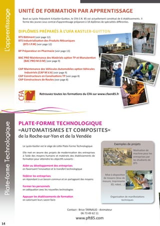 L’apprentissage

Unité de Formation par apprentissage
Basé au Lycée Polyvalent A.Kastler-Guitton, le CFA E.N. 85 est actuellement constitué de 6 établissements. Il
forme des jeunes sous contrat d’apprentissage préparant à 18 diplômes de spécialités différentes.

Diplômes préparés à l’UFA Kastler-Guitton
BTS Bâtiment (voir page 12)
BTS Industrialisation des Produits Mécaniques
(BTS I.P.M) (voir page 12)
BP Préparateur en Pharmacie (voir page 13)
BAC PRO Maintenance des Matériels option TP et Manutention
(BAC PRO M.D.M) (voir page 9)
CAP Maintenance des Véhicules Automobiles option Véhicules
Industriels (CAP M.V.A) (voir page 9)
CAP Constructeurs en Canalisations TP (voir page 8)
CAP Constructeurs de Routes (voir page 8)

Plate-forme Technologique

Retrouvez toutes les formations du CFA sur www.cfaen85.fr

PLATE-FORME TECHnologique
«Automatismes et Composites»
de la Roche-sur-Yon et de la Vendée

Exemples de projets

Le Lycée Kastler est le siège de cette Plate-Forme Technologique.

Réalisation de
machine pour les
entreprises par
les étudiants de
BTS

Elle met en œuvre des projets de modernisation des entreprises
à l’aide des moyens humains et matériels des établissements de
formation pour atteindre les objectifs suivants :

Aider au développement des entreprises

en favorisant l’innovation et le transfert technologique

Fédérer les entreprises

en répondant à un besoin commun et en partageant des moyens

Former les personnels

Mise à disposition
de moyens (bras de
mesure, Imprimante
3D, robot, …)

en adéquation avec les nouvelles technologies

Appuyer les établissements de formation

Organisation de manifestations
techniques

en valorisant leurs savoir-faire

Contact : Brice TARNAUD - Animateur
06 73 49 62 11

www.pft85.com
14

 