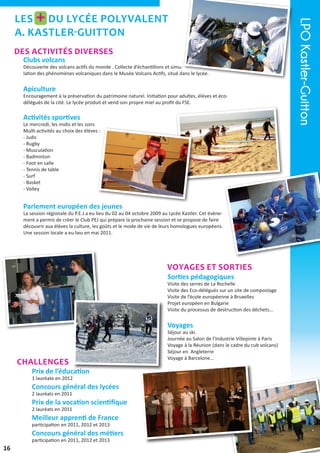 des activités diverses
Clubs volcans

Découverte des volcans actifs du monde . Collecte d’échantillons et simulation des phénomènes volcaniques dans le Musée Volcans Actifs, situé dans le lycée.

Apiculture

Encouragement à la préservation du patrimoine naturel. Initiation pour adultes, élèves et écodélégués de la cité. Le lycée produit et vend son propre miel au profit du FSE.

Activités sportives

Le mercredi, les midis et les soirs
Multi-activités au choix des élèves :
- Judo
- Rugby
- Musculation
- Badminton
- Foot en salle
- Tennis de table
- Surf
- Basket
- Volley

Parlement européen des jeunes

La session régionale du P.E.J a eu lieu du 02 au 04 octobre 2009 au Lycée Kastler. Cet évènement a permis de créer le Club PEJ qui prépare la prochaine session et se propose de faire
découvrir aux élèves la culture, les goûts et le mode de vie de leurs homologues européens.
Une session locale a eu lieu en mai 2011.

voyages et sorties
Sorties pédagogiques

Visite des serres de La Rochelle
Visite des Eco-délégués sur un site de compostage
Visite de l’école européenne à Bruxelles
Projet européen en Bulgarie
Visite du processus de destruction des déchets...

Voyages

Challenges

Prix de l’éducation
1 lauréate en 2012

Concours général des lycées
2 lauréats en 2011

Prix de la vocation scientifique
2 lauréats en 2011

Meilleur apprenti de France
participation en 2011, 2012 et 2013

Concours général des métiers
participation en 2011, 2012 et 2013

16

Séjour au ski.
Journée au Salon de l’Industrie Villepinte à Paris
Voyage à la Réunion (dans le cadre du cub volcans)
Séjour en Angleterre
Voyage à Barcelone...

LPO Kastler-Guitton

+

Les du lycée Polyvalent
A. Kastler-Guitton

 