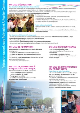 Présentation du Lycée Polyvalent A. Kastler-Guitton

Un lieu d’éducation

Par des actions d’intégration des élèves entrants

Pour faciliter l’intégration des nouveaux élèves, un rallye découverte du lycée leur permet de mieux appréhender les lieux,
et, dans la cadre du développement des TICE, une clé USB est remise à chacun d’eux.
Une journée d’intégration nous permet de créer des situations où les élèves vont découvrir les relations dans le groupe et
identifier celles qui donnent accès à la réussite individuelle et collective.
Ainsi ils vont vers :
- la Découverte de stratégies collectives conduisant à la réussite,
- la Consolidation de l’estime de soi,
- la Maîtrise des peurs (peur du regard de l’autre, de l’inconnu, de l’échec…),
- la Création des liens au sein des groupes.

Par des actions de solidarité

- Opération « bol de riz », Run and Bike, collecte «bouchons d’amour», don du
sang …
- Chaque année un partenariat avec une association (Unicef, actions éducatives…)
- Développer l’entraide

Par des actions d’éducation à la citoyenneté

- Journée de sensibilisation à la violence routière pour les jeunes conducteurs. Information sur les conduites à risque
(vitesse, alcool, stupéfiants) et éducation à la sécurité routière,
- Apprentissage des gestes de premiers secours,
- Sensibilisation au Développement Durable et aux Énergies Renouvelables,
- Sensibilisation aux instances représentatives politiques (Assemblée Nationale, Sénat...).

Un lieu de formation

Un lieu d’apprentissage

Pour convaincre que la diversité est une source de richesse
dans le groupe :
- En mixant les options dans la constitution des classes,
- En mixant les catégories socio-professionnelles dans les
classes,
- En organisant le suivi individualisé de chaque classe de 2nde
par un assistant d’éducation.
- En créant un journal «cité scolaire»

- des nouveaux rythmes de travail
- des nouvelles exigences d’attention et de
concentration
- où le sérieux et le plaisir cohabitent
- où les moments de détente s’organisent dans le
respect des règles

Un lieu de formation à
la qualité scientifique

Un lieu de CONSTRUCTION
DU PROJET ELEVE

Apprendre à produire les efforts nécessaires
- pour une rigueur dans la démarche
- pour une qualité du travail
- Pour préparer un métier
- en relation avec les partenaires du monde
économique et professionnel

2

Pour choisir sa voie d’orientation

- En permettant à l’élève de trouver le bon compromis entre ses désirs, ses possibilités et les exigences des formations,
- En donnant l’information la plus complète possible
sur les filières de formation,
- En permettant à un élève de découvrir que son
comportement en classe est un facteur déterminant dans la réussite de son projet.
Il en résulte un engagement personnel de l’élève
pour une orientation choisie et réussie.

 