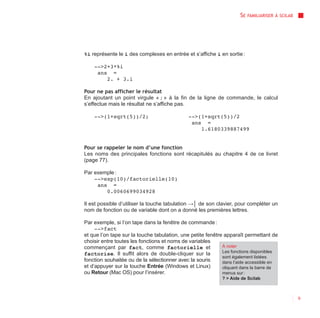 SE   FAMILIARISER À SCILAB




%i représente le i des complexes en entrée et s’affiche i en sortie :

    -->2+3*%i
     ans =
        2. + 3.i

Pour ne pas afficher le résultat
En ajoutant un point virgule « ; » à la fin de la ligne de commande, le calcul
s’effectue mais le résultat ne s’affiche pas.

    -->(1+sqrt(5))/2;                         -->(1+sqrt(5))/2
                                               ans =
                                                  1.6180339887499


Pour se rappeler le nom d’une fonction
Les noms des principales fonctions sont récapitulés au chapitre 4 de ce livret
(page 77).

Par exemple :
    -->exp(10)/factorielle(10)
     ans =
        0.0060699034928

Il est possible d’utiliser la touche tabulation →│ de son clavier, pour compléter un
nom de fonction ou de variable dont on a donné les premières lettres.

Par exemple, si l’on tape dans la fenêtre de commande :
     -->fact
et que l’on tape sur la touche tabulation, une petite fenêtre apparaît permettant de
choisir entre toutes les fonctions et noms de variables
commençant par fact, comme factorielle et                    À noter
                                                             Les fonctions disponibles
factorise. Il suffit alors de double-cliquer sur la
                                                             sont également listées
fonction souhaitée ou de la sélectionner avec la souris      dans l’aide accessible en
et d’appuyer sur la touche Entrée (Windows et Linux)         cliquant dans la barre de
ou Retour (Mac OS) pour l’insérer.                           menus sur :
                                                             ? > Aide de Scilab



                                                                                                  9
 