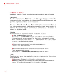 SE   FAMILIARISER À SCILAB




             La barre de menus
             Vous serez amenés à utiliser tout particulièrement les menus listés ci-dessous.

             Préférences
             Dans la barre de menus, Préférences permet de régler et de personnaliser les
             couleurs, les polices et la taille des caractères dans la console, ce qui est très utile
             quand on projette sur un écran devant une classe.

             Cliquez sur Effacer la console pour effacer tout le contenu de la console. Dans ce
             cas, l’historique est conservé et les calculs effectués lors de la session restent en
             mémoire. Vous pourrez toujours revenir sur une commande qui a été effacée en
             utilisant les flèches du clavier.

             Contrôle
             Pour interrompre un programme en cours d’exécution, on peut :
                ◗ Taper pause dans le programme.
                Ou cliquer sur Contrôle > Interrompre dans la barre de menus (Ctrl X sur
                Windows et Linux ou Commande X sur Mac OS), si le programme est déjà
                lancé. Dans tous les cas, la flèche « --> » se transformera en « -1-> », puis en
                « -2-> »…, si l’opération est répétée.

                  ◗ Pour revenir au moment de l’interruption du programme :
                  Taper resume dans la console.

                  ◗ Pour arrêter définitivement un calcul sans possibilité de retour :
                  Taper abort dans la console.
                  Ou cliquer sur Contrôle > Abandonner dans la barre de menus.

             Lycée
             À partir du menu Lycée, deux applications vous sont proposées pour illustrer votre
             cours en classe :
                 ◗ Ajustement affine par la méthode des moindres carrés,
                 ◗ Calcul d’aire pour l’encadrement de l’aire du domaine compris entre une
                 courbe et l’axe des abscisses par la méthode des rectangles.




10
 