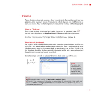 SE   FAMILIARISER À SCILAB




L’ÉDITEUR
   Taper directement dans la console a deux inconvénients : l’enregistrement n’est pas
   possible, et si plusieurs lignes d’instructions ont été tapées, les modifications ne
   sont pas aisées. Pour enchaîner plusieurs instructions, l’éditeur est l’outil approprié.


   Ouvrir l’éditeur
   Pour ouvrir l’éditeur à partir de la console, cliquez sur la première icône
   dans la barre d’outils ou sur Applications > Editeur dans la barre de menus.

   L’éditeur s’ouvre avec un fichier par défaut s’intitulant Sans titre 1.


   Écrire dans l’éditeur
   On tape du texte dans l’éditeur comme dans n’importe quel traitement de texte. En
   principe, il faut aller à la ligne après chaque instruction, mais il est possible de taper
   plusieurs instructions sur une même ligne en les séparant par un point virgule « ; ».
   Un décalage de début de ligne appelé indentation se fait alors automatiquement
   lorsqu’on commence une boucle ou un test.

   Dans l’exemple suivant, on calcule 10 termes de la suite (un) définie par :



                                                                                   À noter
                                                                                   Pour écrire des
                                                                                   commentaires qui
                                                                                   ne seront pas pris
                                                                                   en compte dans les
                                                                                   calculs, les faire
                                                                                   précéder de « // ».


    À noter
    ◗ Pour changer la police, cliquez sur Affichage > Définir la police…
    ◗ À l’écriture d’un programme, l’indentation est automatique. Si toutefois cela n’était pas le cas,
    cliquez sur Edition > Corriger l’indentation pour la rétablir (Ctrl I sur Windows et Linux ou
    Commande I sur Mac OS).



                                                                                                                  11
 