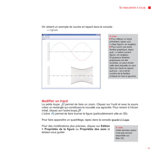 SE   FAMILIARISER À SCILAB




On obtient un exemple de courbe en tapant dans la console :
   -->plot

                                                            À noter
                                                            ◗ Pour effacer un tracé
                                                            précédent, tapez clf
                                                            (« clear figure » en anglais).
                                                            ◗ Pour ouvrir une autre
                                                            fenêtre graphique, tapez
                                                            scf; (« select current
                                                            figure » en anglais).
                                                            Si plusieurs fenêtres
                                                            graphiques ont été
                                                            ouvertes, on peut choisir
                                                            celle dans laquelle on veut
                                                            faire son tracé en tapant
                                                            scf(n); où n est le
                                                            numéro de la fenêtre
                                                            (indiqué en haut à gauche).




Modifier un tracé
La petite loupe         permet de faire un zoom. Cliquez sur l’outil et avec la souris
créez un rectangle qui constituera la nouvelle vue agrandie. Pour revenir à l’écran
initial, cliquez sur l’autre loupe   .
L’icône       permet de faire tourner la figure (particulièrement utile en 3D).

Pour faire apparaître un quadrillage, tapez dans la console quadrillage.

Pour des modifications plus précises, cliquez sur Edition
                                                                  À noter
> Propriétés de la figure ou Propriétés des axes et               Cette dernière option
laissez-vous guider.                                              n’est pas encore
                                                                  disponible sur
                                                                  Mac OS.



                                                                                                   13
 