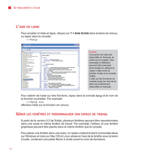 SE   FAMILIARISER À SCILAB




      L’AIDE      EN LIGNE

             Pour accéder à l’aide en ligne, cliquez sur ? > Aide Scilab dans la barre de menus,
             ou tapez dans la console :
                 -->help



                                                                        À noter
                                                                        Une partie de l’aide est
                                                                        disponible en français, le
                                                                        reste est en anglais. Des
                                                                        exemples d’utilisation
                                                                        peuvent être exécutés
                                                                        dans Scilab en utilisant le
                                                                        copier / coller entre la
                                                                        fenêtre d’aide et la console
                                                                        Scilab.
                                                                        L’aide sur les fonctions du
                                                                        module lycée (en bas de la
                                                                        liste) est entièrement
                                                                        disponible en français.



             Pour obtenir de l’aide sur des fonctions, tapez dans la console help et le nom de
             la fonction souhaitée. Par exemple :
                  -->help sin
             affichera l’aide sur la fonction sin (sinus).


      GÉRER       LES FENÊTRES ET PERSONNALISER SON ESPACE DE TRAVAIL

             À partir de la version 5.2 de Scilab, plusieurs fenêtres peuvent être repositionnées
             dans une seule et même fenêtre de travail. Par exemple, l’éditeur et une fenêtre
             graphique peuvent être placés dans la même fenêtre que la console.

             Pour placer une fenêtre dans une autre, on repère d’abord la barre horizontale bleue
             sur Windows et noire sur Mac OS et Linux située en haut de la fenêtre sous la barre
             d’outils, contenant une petite flèche à droite avant la croix de fermeture.


14
 