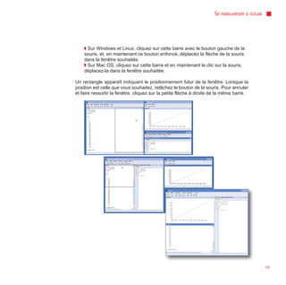 SE   FAMILIARISER À SCILAB




    ◗ Sur Windows et Linux, cliquez sur cette barre avec le bouton gauche de la
    souris, et, en maintenant ce bouton enfoncé, déplacez la flèche de la souris
    dans la fenêtre souhaitée.
    ◗ Sur Mac OS, cliquez sur cette barre et en maintenant le clic sur la souris,
    déplacez-la dans la fenêtre souhaitée.

Un rectangle apparaît indiquant le positionnement futur de la fenêtre. Lorsque la
position est celle que vous souhaitez, relâchez le bouton de la souris. Pour annuler
et faire ressortir la fenêtre, cliquez sur la petite flèche à droite de la même barre.




                                                                                                  15
 