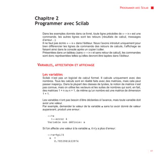 PROGRAMMER AVEC SCILAB


Chapitre 2
Programmer avec Scilab
    Dans les exemples donnés dans ce livret, toute ligne précédée de « --> » est une
    commande, les autres lignes sont les retours (résultats de calcul, messages
    d’erreur…).
    Il ne faut pas écrire « --> » dans l’éditeur. Nous l’avons introduit uniquement pour
    bien différencier les lignes de commande des retours de calculs, l’affichage se
    faisant ainsi dans la console après un copier / coller.
    Présentées dans un tableau (sans « --> » et sans retour de calcul), les commandes
    sont donc représentées telles qu’elles devront être tapées dans l’éditeur.


 VARIABLES, AFFECTATION          ET AFFICHAGE


    Les variables
    Scilab n’est pas un logiciel de calcul formel. Il calcule uniquement avec des
    nombres. Tous les calculs sont en réalité faits avec des matrices, mais cela peut
    passer inaperçu. Dans la plupart des classes de lycées, la notion de matrice n’est
    pas connue, mais on utilise les vecteurs et les suites de nombres qui sont, en fait,
    des matrices 1 × n ou n × 1, de même qu’un nombre est une matrice de dimension
    1 × 1.

    Les variables n’ont pas besoin d’être déclarées à l’avance, mais toute variable doit
    avoir une valeur.
    Par exemple, demander la valeur de la variable a sans lui avoir donné de valeur
    auparavant, produit une erreur :

        -->a
          !--error 4
        Variable non définie: a

    Si l’on affecte une valeur à la variable a, il n’y a plus d’erreur :

        -->a=%pi/4
         a =
            0.7853981633974


                                                                                                    17
 