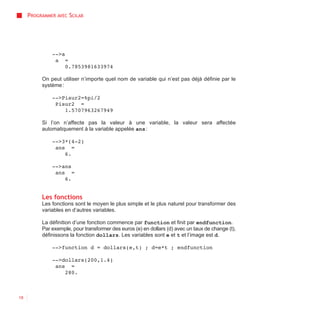 PROGRAMMER AVEC SCILAB




              -->a
               a =
                   0.7853981633974

          On peut utiliser n’importe quel nom de variable qui n’est pas déjà définie par le
          système :

              -->Pisur2=%pi/2
               Pisur2 =
                  1.5707963267949

          Si l’on n’affecte pas la valeur à une variable, la valeur sera affectée
          automatiquement à la variable appelée ans :

              -->3*(4-2)
               ans =
                  6.

              -->ans
               ans =
                  6.


          Les fonctions
          Les fonctions sont le moyen le plus simple et le plus naturel pour transformer des
          variables en d’autres variables.

          La définition d’une fonction commence par function et finit par endfunction.
          Par exemple, pour transformer des euros (e) en dollars (d) avec un taux de change (t),
          définissons la fonction dollars. Les variables sont e et t et l’image est d.

              -->function d = dollars(e,t) ; d=e*t ; endfunction

              -->dollars(200,1.4)
               ans =
                  280.



18
 