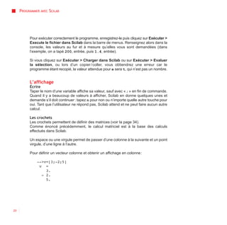 PROGRAMMER AVEC SCILAB




          Pour exécuter correctement le programme, enregistrez-le puis cliquez sur Exécuter >
          Execute le fichier dans Scilab dans la barre de menus. Renseignez alors dans la
          console, les valeurs au fur et à mesure qu’elles vous sont demandées (dans
          l’exemple, on a tapé 200, entrée, puis 1.4, entrée).

          Si vous cliquez sur Exécuter > Charger dans Scilab ou sur Exécuter > Evaluer
          la sélection, ou lors d’un copier / coller, vous obtiendrez une erreur car le
          programme étant recopié, la valeur attendue pour e sera t, qui n’est pas un nombre.


          L’affichage
          Écrire
          Taper le nom d’une variable affiche sa valeur, sauf avec « ; » en fin de commande.
          Quand il y a beaucoup de valeurs à afficher, Scilab en donne quelques unes et
          demande s’il doit continuer : tapez n pour non ou n’importe quelle autre touche pour
          oui. Tant que l’utilisateur ne répond pas, Scilab attend et ne peut faire aucun autre
          calcul.

          Les crochets
          Les crochets permettent de définir des matrices (voir la page 34).
          Comme énoncé précédemment, le calcul matriciel est à la base des calculs
          effectués dans Scilab.

          Un espace ou une virgule permet de passer d’une colonne à la suivante et un point
          virgule, d’une ligne à l’autre.

          Pour définir un vecteur colonne et obtenir un affichage en colonne :

              -->v=[3;-2;5]
               v =
                  3.
                - 2.
                  5.




20
 
