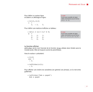 PROGRAMMER AVEC SCILAB




Pour définir un vecteur ligne                       À noter
et obtenir un affichage en ligne :                  Il est aussi possible de taper
                                                    cette commande sous la forme :
                                                    v=[3 -2 5]
    -->v=[3,-2,5]
     v =
        3. - 2.            5.

Pour définir une matrice et afficher un tableau :

    -->m=[1 2 3;4 5 6;7 8 9]                        À noter
     m =                                            Il est aussi possible de taper
        1.    2.    3.                              cette commande sous la forme :
        4.    5.    6.                              m=[1,2,3;4,5,6;7,8,9]
        7.    8.    9.



La fonction afficher
afficher est le nom francisé de la fonction disp utilisée dans Scilab sans le
module lycée. Elle est toujours suivie de parenthèses.

Avec le vecteur v précédent :

    -->v(2)
     ans =
      - 2.

    -->afficher(v(2))
      - 2.

Pour afficher une chaîne de caractères (en général une phrase), on la met entre
guillemets :

    -->afficher("Bob a gagné")
      Bob a gagné




                                                                                         21
 
