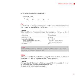 PROGRAMMER AVEC SCILAB




ou qui se décrémentent de 4 entre 20 et 2 :

      -->u=20:-4:2
       u =
          20.    16.             12.        8.        4.


For
La structure de boucle la plus simple pour un nombre connu d’itérations s’écrit avec
for … end qui signifie « Pour … fin de pour ».

Exemple
Calcul de 20 termes d’une suite définie par récurrence par : u1 = 4 et un+1 = un + 2n + 3

 Algorithme                                           Éditeur Scilab

 Mettre 4 dans u(1)                                   u(1)=4;
 Pour n allant de 1 à 20                              for n=1:20
    u(n+1) prend la valeur u(n)+2n+3                    u(n+1)= u(n)+2*n+3;
   Afficher n et u(n)                                   afficher([n,u(n)])
 Fin de pour                                          end


 À noter
 Cette suite a été posée au bac en donnant u0=1, mais pour définir le vecteur u, nous devons
 commencer à u(1), première coordonnée de u.



While
Si l’on veut que la boucle s’arrête lorsqu’un objectif donné est atteint, on utilisera la
forme while … end qui signifie « Tant que … fin de tant que ».

Exemple
J’ai replanté en 2005 un sapin de Noël qui mesurait 1,20 m. Il grandit de 30 cm par
an. J’ai décidé de le couper quand il dépasserait 7 m.
En quelle année vais-je couper mon sapin ?




                                                                                                     23
 