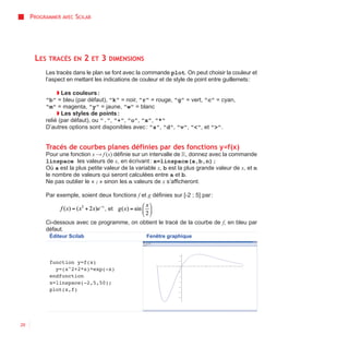 PROGRAMMER AVEC SCILAB




      LES TRACÉS     EN   2   ET   3   DIMENSIONS

          Les tracés dans le plan se font avec la commande plot. On peut choisir la couleur et
          l’aspect en mettant les indications de couleur et de style de point entre guillemets :

               ◗ Les couleurs :
          "b" = bleu (par défaut), "k" = noir, "r" = rouge, "g" = vert, "c" = cyan,
          "m" = magenta, "y" = jaune, "w" = blanc
               ◗ Les styles de points :
          relié (par défaut), ou ".", "+", "o", "x", "*"
          D’autres options sont disponibles avec : "s", "d", "v", "<", et ">".


          Tracés de courbes planes définies par des fonctions y=f(x)
          Pour une fonction x → f (x) définie sur un intervalle de R, donnez avec la commande
          linspace les valeurs de x, en écrivant : x=linspace(a,b,n);
          Où a est la plus petite valeur de la variable x, b est la plus grande valeur de x, et n
          le nombre de valeurs qui seront calculées entre a et b.
          Ne pas oublier le « ; » sinon les n valeurs de x s’afficheront.

          Par exemple, soient deux fonctions f et g définies sur [-2 ; 5] par :

                                   , et

          Ci-dessous avec ce programme, on obtient le tracé de la courbe de f, en bleu par
          défaut.
            Éditeur Scilab                          Fenêtre graphique




            function y=f(x)
              y=(x^2+2*x)*exp(-x)
            endfunction
            x=linspace(-2,5,50);
            plot(x,f)




26
 