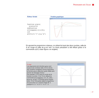 PROGRAMMER AVEC SCILAB




 Éditeur Scilab                           Fenêtre graphique




 function y=g(x)
   y=sin(x/2)
 endfunction
 x=linspace(-2,5,50);
 clf
 plot(x,f,"r",x,g,"g")




En ajoutant le programme ci-dessus, on obtient le tracé des deux courbes, celle de
f en rouge et celle de g en vert. Le tracé précédent a été effacé grâce à la
commande clf (« clear figure » en anglais).




 À noter
 Les arguments de la fonction plot sont
 toujours des nombres réels. Si l’on donne
 des nombres complexes comme arguments,
 la fonction plot utilise leur partie réelle sans
 donner de message d’erreur.
 Par exemple, si l’on trace la courbe de la
 fonction ln entre -10 et 10 en utilisant la
 commande x=linspace(-10,10,100);
 plot(x,ln(x)), la fonction plot tracera
 entre -10 et 10 la partie réelle du logarithme.
 On aura ainsi ln(3) comme image de -3
 puisque ln (-3) = ln (3eiπ) = ln (3) + iπ.




                                                                                         27
 