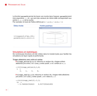 PROGRAMMER AVEC SCILAB




          La fonction param3d permet de tracer une courbe dans l’espace. param3d prend
          trois arguments, x, y et z qui sont des vecteurs de même taille correspondant aux
          points (xi , yi , zi) de la courbe.
          Par exemple, le tracé de l’hélice définie par (x = cos (t), y = sin (t), z = t) :

            Éditeur Scilab                        Fenêtre graphique




            t=linspace(0,4*%pi,100);
            param3d(cos(t),sin(t),t)




          Simulations et statistiques
          De nombreuses fonctions ont été créées dans le module lycée pour faciliter les
          simulations de façon rapide et performante.

          Tirages aléatoires avec ordre et remise
              ◗ tirage_entier(p,m,n) retourne un vecteur de p tirages entiers
              aléatoires pris entre m et n avec p entier positif, m et n entiers et m ≤ n.

              -->t=tirage_entier(4,1,6)
               t =
                  3.    1.    3.    6.

              ◗ tirage_reel(p,a,b) retourne un vecteur de p tirages réels aléatoires
              pris entre a et b avec p entier positif, a et b réels et a ≤ b.

              -->tr=tirage_reel(2,-1,1)
               tr =
                - 0.7460263762623    0.9377355421893


30
 