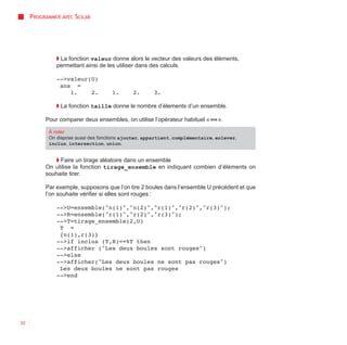 PROGRAMMER AVEC SCILAB




              ◗ La fonction valeur donne alors le vecteur des valeurs des éléments,
              permettant ainsi de les utiliser dans des calculs.

              -->valeur(U)
               ans =
                  1.    2.          1.       2.      3.

              ◗ La fonction taille donne le nombre d’élements d’un ensemble.

          Pour comparer deux ensembles, on utilise l’opérateur habituel « == ».

           À noter
           On dispose aussi des fonctions ajouter, appartient, complémentaire, enlever,
           inclus, intersection, union.


             ◗ Faire un tirage aléatoire dans un ensemble
          On utilise la fonction tirage_ensemble en indiquant combien d’éléments on
          souhaite tirer.

          Par exemple, supposons que l’on tire 2 boules dans l’ensemble U précédent et que
          l’on souhaite vérifier si elles sont rouges :

              -->U=ensemble("n(1)","n(2)","r(1)","r(2)","r(3)");
              -->R=ensemble("r(1)","r(2)","r(3)");
              -->T=tirage_ensemble(2,U)
               T =
               {n(1),r(3)}
              -->if inclus (T,R)==%T then
              -->afficher ("Les deux boules sont rouges")
              -->else
              -->afficher("Les deux boules ne sont pas rouges")
               Les deux boules ne sont pas rouges
              -->end




32
 