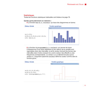 PROGRAMMER AVEC SCILAB




Statistiques
Toutes les fonctions statistiques habituelles sont listées à la page 78.

Gardez particulièrement en mémoire :
   ◗ La fonction bar(x,n,couleur) qui trace des diagrammes en barres :

 Éditeur Scilab                        Fenêtre graphique




 x=[1:10];
 n=[8,6,13,10,6,4,16,7,8,5];
 clf; bar(x,n)




    ◗ La fonction histogramme(a,n,couleur) qui permet de tracer
    l’histogramme d’une série statistique où les valeurs de la variable sont
    regroupées dans des intervalles. a est le vecteur donnant les bornes des
    intervalles dans l’ordre croissant et n est le vecteur des effectifs ou des
    fréquences correspondants. Le vecteur a a un élément de plus que le
    vecteur n. L’argument optionnel couleur définit la couleur comme dans la
    fonction plot.

 Éditeur Scilab                            Fenêtre graphique




 a=[0,10,15,20,40];
 n=[8,6,13,10];
 clf; histogramme(a,n,"r")




                                                                                            33
 
