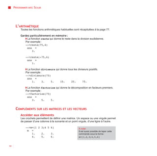 PROGRAMMER AVEC SCILAB




      L’ARITHMÉTIQUE
          Toutes les fonctions arithmétiques habituelles sont récapitulées à la page 77.

          Gardez particulièrement en mémoire :
             ◗ La fonction reste qui donne le reste dans la division euclidienne.
             Par exemple :
             -->reste(75,4)
               ans =
                   3.

              -->reste(-75,4)
               ans =
                  1.

              ◗ La fonction diviseurs qui donne tous les diviseurs positifs.
              Par exemple :
              -->diviseurs(75)
                ans =
                    1.      3.    5.      15.      25.       75.

              ◗ La fonction factorise qui donne la décomposition en facteurs premiers.
              Par exemple :
              -->factorise(75)
                ans =
                    3.      5.    5.


      COMPLÉMENTS       SUR LES MATRICES ET LES VECTEURS

          Accéder aux éléments
          Les crochets permettent de définir une matrice. Un espace ou une virgule permet
          de passer d’une colonne à la suivante et un point virgule, d’une ligne à l’autre.

              -->m=[1 2 3;4 5 6]                            À noter
               m =                                          Il est aussi possible de taper cette
                  1.    2.    3.                            commande sous la forme :
                  4.    5.    6.                            m=[1,2,3;4,5,6]


34
 