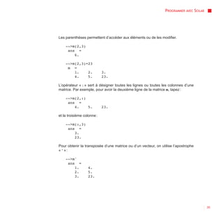 PROGRAMMER AVEC SCILAB




Les parenthèses permettent d’accéder aux éléments ou de les modifier.

    -->m(2,3)
     ans =
        6.

    -->m(2,3)=23
     m =
        1.    2.            3.
        4.    5.            23.

L’opérateur « : » sert à désigner toutes les lignes ou toutes les colonnes d’une
matrice. Par exemple, pour avoir la deuxième ligne de la matrice m, tapez :

    -->m(2,:)
     ans =
        4.    5.            23.

et la troisième colonne :

    -->m(:,3)
     ans =
        3.
        23.

Pour obtenir la transposée d’une matrice ou d’un vecteur, on utilise l’apostrophe
« ' » :

    -->m'
     ans =
        1.        4.
        2.        5.
        3.        23.




                                                                                        35
 