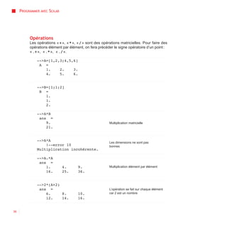 PROGRAMMER AVEC SCILAB




          Opérations
          Les opérations « + », « * », « / » sont des opérations matricielles. Pour faire des
          opérations élément par élément, on fera précéder le signe opératoire d’un point :
          « .+ », « .* », « ./ ».

              -->A=[1,2,3;4,5,6]
               A =
                  1.    2.    3.
                  4.    5.    6.


              -->B=[1;1;2]
               B =
                  1.
                  1.
                  2.

              -->A*B
               ans =
                  9.                                      Multiplication matricielle
                  21.


              -->A*A
                                                          Les dimensions ne sont pas
                  !--error 10                             bonnes
              Multiplication incohérente.

              -->A.*A
               ans =
                  1.          4.       9.                 Multiplication élément par élément
                  16.         25.      36.


              -->2*(A+2)
               ans =                                      L’opération se fait sur chaque élément
                  6.     8.            10.                car 2 est un nombre
                  12.    14.           16.


36
 
