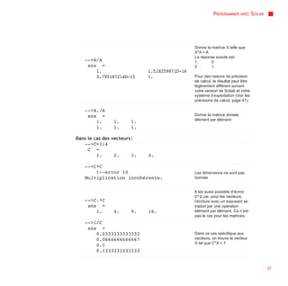 PROGRAMMER AVEC SCILAB




                                                Donne la matrice X telle que
                                                X*A = A
                                                La réponse exacte est :
    -->A/A                                      1.       0
     ans =                                      0        1.
        1.                    1.518259871D-16
        3.795187214D-15       1.                Pour des raisons de précision
                                                de calcul, le résultat peut être
                                                légèrement différent suivant
                                                votre version de Scilab et votre
                                                système d’exploitation (Voir les
                                                précisions de calcul, page 41).

    -->A./A
     ans =                                      Donne la matrice divisée
                                                élément par élément
        1.      1.      1.
        1.      1.      1.

Dans le cas des vecteurs :
   -->C=1:4
     C =
         1.      2.      3.   4.

    -->C*C
        !--error 10                             Les dimensions ne sont pas
    Multiplication incohérente.                 bonnes


                                                Il est aussi possible d’écrire
                                                C^2 car, pour les vecteurs,
    -->C.*C                                     l’écriture avec un exposant se
     ans =                                      traduit par une opération
        1.      4.      9.    16.               élément par élément. Ce n’est
                                                pas le cas pour les matrices.
    -->1/C
     ans =
        0.0333333333333                         Dans ce cas spécifique aux
        0.0666666666667                         vecteurs, on trouve le vecteur
                                                X tel que C*X = 1
        0.1
        0.1333333333333


                                                                                   37
 
