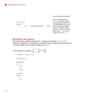 PROGRAMMER AVEC SCILAB




                                                                  Inverse élément par élément

                                                                  Comme précédemment,
                                                                  C^(-1) aurait été possible.
              -->(1)./C                                           Les parenthèses autour de 1
               ans =                                              sont nécessaires pour que le
                  1.   0.5        0.3333333333333        0.25     point ne soit pas considéré
                                                                  comme une virgule, faisant
                                                                  partie du nombre 1. On peut
                                                                  aussi écrire 1 ./C avec un
                                                                  espace entre 1 et « . »



          Résolutions de système
          Pour résoudre le système linéaire AX = Y, utilisez l’anti-slash «  » : X = A  Y
          Attention, l’opération Y / A donnera (à condition que les dimensions soient bonnes)
          un autre résultat, soit la matrice Z telle que Z A = Y.


          Pour résoudre le système :

              -->A=[1 2 3;4 5 6];

              -->Y=[1;1];

              -->X=AY
               X =
                - 0.5
                  0.
                  0.5

              -->A*X
               ans =
                  1.
                  1.




38
 