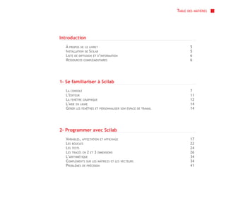 TABLE   DES MATIÈRES




Introduction
   À PROPOS DE CE LIVRET                                                  5
   INSTALLATION DE SCILAB                                                 5
   LISTE DE DIFFUSION ET D’INFORMATION                                    6
   RESSOURCES COMPLÉMENTAIRES                                             6




1- Se familiariser à Scilab
   LA CONSOLE                                                             7
   L’ÉDITEUR                                                              11
   LA FENÊTRE GRAPHIQUE                                                   12
   L’AIDE EN LIGNE                                                        14
   GÉRER LES FENÊTRES ET PERSONNALISER   SON ESPACE DE TRAVAIL            14




2- Programmer avec Scilab
   VARIABLES, AFFECTATION ET AFFICHAGE                                    17
   LES BOUCLES                                                            22
   LES TESTS                                                              24
   LES TRACÉS EN 2 ET 3 DIMENSIONS                                        26
   L’ARITHMÉTIQUE                                                         34
   COMPLÉMENTS SUR LES MATRICES ET LES   VECTEURS                         34
   PROBLÈMES DE PRÉCISION                                                 41
 