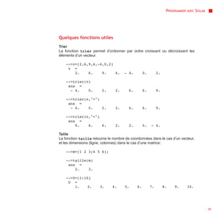 PROGRAMMER AVEC SCILAB




Quelques fonctions utiles
Trier
La fonction trier permet d’ordonner par ordre croissant ou décroissant les
éléments d’un vecteur.

    -->v=[2,6,9,6,-4,0,2]
     v =
        2.    6.    9.    6.         - 4.         0.        2.

    -->trier(v)
     ans =
      - 4.    0.        2.      2.      6.        6.        9.

    -->trier(v,">")
     ans =
      - 4.    0.    2.          2.      6.        6.        9.

    -->trier(v,"<")
     ans =
        9.    6.    6.          2.      2.        0.   - 4.

Taille
La fonction taille retourne le nombre de coordonnées dans le cas d’un vecteur,
et les dimensions (ligne, colonnes) dans le cas d’une matrice :

    -->m=[1 2 3;4 5 6];

    -->taille(m)
     ans =
        2.    3.

    -->U=[1:10]
     U =
        1.    2.       3.     4.     5.      6.        7.        8.   9.     10.




                                                                                           39
 