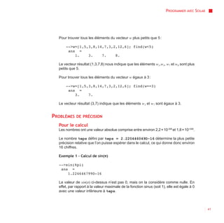 PROGRAMMER AVEC SCILAB




  Pour trouver tous les éléments du vecteur w plus petits que 5 :

      -->w=[1,5,3,8,14,7,3,2,12,6]; find(w<5)
       ans =
          1.    3.    7.    8.

  Le vecteur résultat (1,3,7,8) nous indique que les éléments w1,w3, w7 et w8 sont plus
  petits que 5.

  Pour trouver tous les éléments du vecteur w égaux à 3 :

      -->w=[1,5,3,8,14,7,3,2,12,6]; find(w==3)
       ans =
          3.    7.

  Le vecteur résultat (3,7) indique que les éléments w3 et w7 sont égaux à 3.


PROBLÈMES    DE PRÉCISION

  Pour le calcul
  Les nombres ont une valeur absolue comprise entre environ 2,2 × 10-308 et 1,8 × 10+308.

  Le nombre %eps défini par %eps = 2.220446049D-16 détermine la plus petite
  précision relative que l’on puisse espérer dans le calcul, ce qui donne donc environ
  16 chiffres.

  Exemple 1 - Calcul de sin(π)

  -->sin(%pi)
   ans =
      1.224646799D-16

  La valeur de sin(π) ci-dessus n’est pas 0, mais on la considère comme nulle. En
  effet, par rapport à la valeur maximale de la fonction sinus (soit 1), elle est égale à 0
  avec une valeur inférieure à %eps.



                                                                                                 41
 