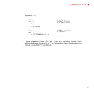 PROGRAMMER AVEC SCILAB




Reprenons a = √3 :

    -->a^2
     ans =                                      Ici, il y a 13 décimales,
        3.                                      on ne voit pas l’erreur


    -->format(20)

    -->a^2                                      Ici, il y a 17 décimales,
     ans =                                      on voit l’erreur
        2.99999999999999956



L’erreur est de l’ordre de 4,4 x 10-16, soit 2×%eps. Ceci est logique puisque l’erreur
est doublée à cause du carré ((a + Ɛ )2 ≈ a + 2Ɛ ), expliquant aussi que le programme
réponde faux au test d’erreur absolue.




                                                                                                43
 