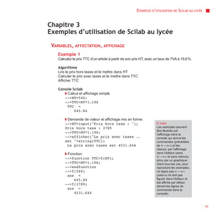 EXEMPLES D’UTILISATION   DE   SCILAB AU   LYCÉE



Chapitre 3
Exemples d’utilisation de Scilab au lycée

 VARIABLES, AFFECTATION, AFFICHAGE
    Exemple 1
    Calculez le prix TTC d’un article à partir de son prix HT, avec un taux de TVA à 19,6 %.

    Algorithme
    Lire le prix hors taxes et le mettre dans HT
    Calculer le prix avec taxes et le mettre dans TTC
    Afficher TTC

    Console Scilab
       ◗ Calcul et affichage simple
       -->HT=540;
       -->TTC=HT*1.196
         TTC =
             645.84

        ◗ Demande de valeur et affichage mis en forme
        -->HT=input("Prix hors taxe : ");                           À noter
        Prix hors taxe : 3789                                       Les exemples peuvent
                                                                    être illustrés par
        -->TTC=HT*1.196;
                                                                    l’affichage dans la
        -->afficher("Le prix avec taxes ..                          console qui donne les
        est "+string(TTC))                                          commandes (précédées
          Le prix avec taxes est 4531.644                           de « --> ») et les
                                                                    retours, par l’affichage
        ◗ Fonction                                                  dans l’éditeur (sans
        -->function TTC=f(HT);                                      « --> » et sans retours)
                                                                    et/ou par un graphique.
        -->TTC=HT*1.196;                                            Dans tous les cas, pour
        -->endfunction                                              reproduire les exemples,
        -->f(540)                                                   ne tapez pas « --> »
          ans =                                                     (celui-ci ne doit pas
             645.84                                                 figurer dans l’éditeur et
                                                                    est affiché par défaut
        -->f(3789)
                                                                    devant les lignes de
          ans =                                                     commande dans la
             4531.644                                               console).



                                                                                                         45
 