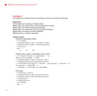 EXEMPLES D’UTILISATION   DE   SCILAB AU   LYCÉE




           Exemple 2
           Convertissez un temps donné en secondes, en heures, minutes et secondes.

           Algorithme
           Lire le temps en secondes, le mettre dans t
           Mettre dans q le quotient de t par 60 (nombre de minutes)
           Mettre dans s le reste (nombre de secondes)
           Mettre dans h le quotient de q par 60 (nombre d’heures)
           Mettre dans m le reste (minutes restantes)
           Afficher heures, minutes, secondes

           Console Scilab
              ◗ Calcul et affichages simple
              -->t=12680;
              -->q=quotient(t,60); s=reste(t,60);
              -->h=quotient(q,60); m=reste(q,60);
              -->[h,m,s]
                ans =
                    3.       31.      20.

               ◗ Demande de valeur et affichage mis en forme
               -->t=input("Heure en secondes : ");
               Heure en secondes : 4586
               -->q=quotient(t,60);s=reste(t,60);
               -->h=quotient(q,60);m=reste(q,60);
               -->afficher(string(h)+" heures "+string(m)+" minutes "+..
               string(s)+" secondes ")
                 1 heures 16 minutes 26 secondes

               ◗ Fonction
               -->function y=f(t)
               -->q=quotient(t,60);s=reste(t,60);
               -->h=quotient(q,60);m=reste(q,60);
               -->y=[h,m,s]
               -->endfunction
               -->f(12680)
                 ans =


46
 