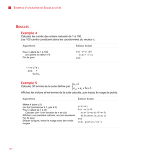 EXEMPLES D’UTILISATION   DE   SCILAB AU   LYCÉE




      BOUCLES
           Exemple 4
           Calculez les carrés des entiers naturels de 1 à 100.
           Les 100 carrés constituent alors les coordonnées du vecteur c.

            Algorithme                                          Éditeur Scilab

            Pour n allant de 1 à 100                            for n=1:100
               c(n) prend la valeur n^2                           c(n)= n^2;
            Fin de pour                                         end



               -->c(74)
                ans =
                   5476.


           Exemple 5
           Calculez 30 termes de la suite définie par :

           Affichez les indices et les termes de la suite calculés, puis tracez le nuage de points.

            Algorithme                                           Éditeur Scilab

            Mettre 4 dans u(1)
            (on doit commencer à 1, pas à 0)                     u(1)=4;
            Pour n allant de 1 à 30                              for n=1:30
               Calculer u(n+1) en fonction de n et u(n)            u(n+1)=u(n)+2*n+3;
            Afficher n en première colonne, u(n) en deuxième       afficher([n,u(n)])
            Fin de pour                                          end
            Effacer la figure, tracer le nuage avec des ronds    clf; plot(u,"or")
            rouges




48
 
