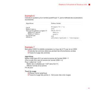 EXEMPLES D’UTILISATION   DE   SCILAB AU   LYCÉE




Exemple 6
Calculez le quotient q d’un nombre positif N par 11, par la méthode des soustractions
successives.

 Algorithme                           Éditeur Scilab

                                      N=input("N = ");
 Lire N
 Mettre 0 dans q                      q=0;
 Tant que N supérieur ou égal à 11    while N>=11
     Mettre N-11 dans N                 N=N-11;
     Mettre q+1 dans q                  q=q+1;
 Fin de tant que                      end
 Afficher q
                                      afficher("quotient = "+string(q))




Exemple 7
Bob place 5 000 € à intérêts composés à un taux de 2,7 % par an en 2009.
   ◗ Calculez les sommes obtenues pendant les 20 prochaines années
   ◗ Tracez le nuage des sommes

Algorithme
Mettre 5 000 dans S(1) qui sera la somme de l’année 2008 + 1
(Par la suite S(n) sera la somme de l’année 2008 + n)
Pour n allant de 1 à 20
   Mettre S(n) multipliée par 1,027 dans S(n+1)
  Afficher l’année et la somme
Fin de pour

Tracé du nuage
    ◗ Effacez l’écran graphique
    ◗ Tracez le nuage des points (n ; S(n)) avec des croix rouges




                                                                                                    49
 