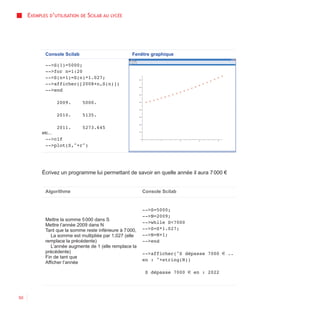 EXEMPLES D’UTILISATION   DE   SCILAB AU   LYCÉE




             Console Scilab                            Fenêtre graphique

             -->S(1)=5000;
             -->for n=1:20
             -->S(n+1)=S(n)*1.027;
             -->afficher([2008+n,S(n)])
             -->end

                    2009.     5000.

                    2010.     5135.

                    2011.     5273.645
           etc...
             -->clf
             -->plot(S,"+r")




           Écrivez un programme lui permettant de savoir en quelle année il aura 7 000 €


             Algorithme                                    Console Scilab


                                                           -->S=5000;
                                                           -->N=2009;
             Mettre la somme 5 000 dans S
                                                           -->while S<7000
             Mettre l’année 2009 dans N
             Tant que la somme reste inférieure à 7 000,   -->S=S*1.027;
                La somme est multipliée par 1,027 (elle    -->N=N+1;
             remplace la précédente)                       -->end
                L’année augmente de 1 (elle remplace la
             précédente)                                   -->afficher("S dépasse 7000 € ..
             Fin de tant que
                                                           en : "+string(N))
             Afficher l’année

                                                            S dépasse 7000 € en : 2022




50
 