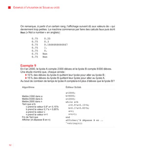 EXEMPLES D’UTILISATION   DE   SCILAB AU   LYCÉE




           On remarque, à partir d’un certain rang, l’affichage suivant dû aux valeurs de v qui
           deviennent trop petites. La machine commence par faire des calculs faux puis écrit
           Nan (« Not a number » en anglais) :

                     0.75           0.25
                     0.75           0.3
                     0.75           0.1666666666667
                     0.75           1.
                     0.75           0.
                     0.75          Nan
                     0.75          Nan


           Exemple 9
           En l’an 2000, le lycée A compte 2 000 élèves et le lycée B compte 8 000 élèves.
           Une étude montre que, chaque année :
                ◗ 10 % des élèves du lycée A quittent leur lycée pour aller au lycée B ;
                ◗ 15 % des élèves du lycée B quittent leur lycée pour aller au lycée A.
           Au bout de combien de temps le lycée A comptera-t-il plus d’élèves que le lycée B ?

            Algorithme                                 Éditeur Scilab

                                                       a=2000;
            Mettre 2 000 dans a                        b=8000;
            Mettre 8 000 dans b                        n=2000;
            Mettre 2000 dans n                         while a<b
            Tant que a<b                                 c=0.9*a+0.15*b;
                c prend la valeur 0,9* a+ 0,15*b
                                                         b=0.1*a+0.85*b;
                b prend la valeur 0,1*a + 0,85*b
                a prend la valeur c                      a=c;
                n prend la valeur n+1                    n=n+1;
            Fin de Tant que                            end
            Afficher (A dépasse B en n)                afficher("A dépasse B en ..
                                                       "+string(n))




52
 