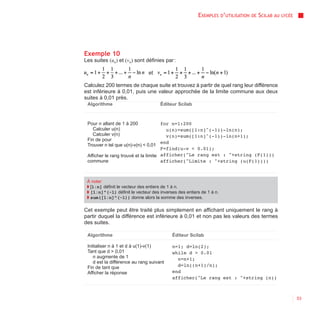 EXEMPLES D’UTILISATION   DE   SCILAB AU   LYCÉE




Exemple 10
Les suites (un) et (vn) sont définies par :

                               et

Calculez 200 termes de chaque suite et trouvez à partir de quel rang leur différence
est inférieure à 0,01, puis une valeur approchée de la limite commune aux deux
suites à 0,01 près.
 Algorithme                          Éditeur Scilab



 Pour n allant de 1 à 200             for n=1:200
    Calculer u(n)                       u(n)=sum([1:n]^(-1))-ln(n);
    Calculer v(n)                       v(n)=sum([1:n]^(-1))-ln(n+1);
 Fin de pour
                                      end
 Trouver n tel que u(n)-v(n) < 0,01
                                      F=find(u-v < 0.01);
 Afficher le rang trouvé et la limite afficher("Le rang est : "+string (F(1)))
 commune                              afficher("Limite : "+string (u(F(1))))



 À noter
 ◗ [1:n] définit le vecteur des entiers de 1 à n.
 ◗ [1:n]^(-1) définit le vecteur des inverses des entiers de 1 à n.
 ◗ sum([1:n]^(-1)) donne alors la somme des inverses.

Cet exemple peut être traité plus simplement en affichant uniquement le rang à
partir duquel la différence est inférieure à 0,01 et non pas les valeurs des termes
des suites.

 Algorithme                                Éditeur Scilab

 Initialiser n à 1 et d à u(1)-v(1)        n=1; d=ln(2);
 Tant que d > 0,01                         while d > 0.01
    n augmente de 1                          n=n+1;
    d est la différence au rang suivant
 Fin de tant que                             d=ln((n+1)/n);
 Afficher la réponse                       end
                                           afficher("Le rang est : "+string (n))



                                                                                                          53
 