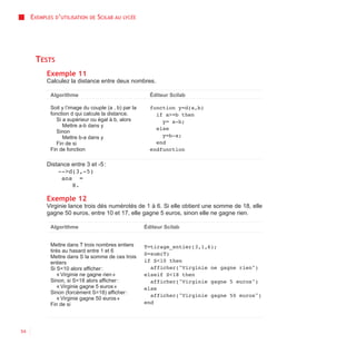 EXEMPLES D’UTILISATION   DE   SCILAB AU   LYCÉE




      TESTS
           Exemple 11
           Calculez la distance entre deux nombres.

            Algorithme                                   Éditeur Scilab

            Soit y l’image du couple (a , b) par la      function y=d(a,b)
            fonction d qui calcule la distance.            if a>=b then
               Si a supérieur ou égal à b, alors             y= a-b;
                  Mettre a-b dans y
                                                           else
               Sinon
                  Mettre b-a dans y                          y=b-a;
               Fin de si                                   end
            Fin de fonction                              endfunction

           Distance entre 3 et -5 :
               -->d(3,-5)
                ans =
                    8.

           Exemple 12
           Virginie lance trois dés numérotés de 1 à 6. Si elle obtient une somme de 18, elle
           gagne 50 euros, entre 10 et 17, elle gagne 5 euros, sinon elle ne gagne rien.

            Algorithme                                 Éditeur Scilab


            Mettre dans T trois nombres entiers        T=tirage_entier(3,1,6);
            tirés au hasard entre 1 et 6
                                                       S=sum(T)
            Mettre dans S la somme de ces trois
            entiers                                    if S<10 then
            Si S<10 alors afficher :                     afficher("Virginie ne gagne rien")
                « Virginie ne gagne rien »             elseif S<18 then
            Sinon, si S<18 alors afficher :              afficher("Virginie gagne 5 euros")
                « Virginie gagne 5 euros »             else
            Sinon (forcément S=18) afficher :
                                                         afficher("Virginie gagne 50 euros")
                « Virginie gagne 50 euros »
            Fin de si                                  end




54
 