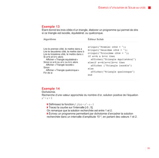 EXEMPLES D’UTILISATION   DE   SCILAB AU   LYCÉE




Exemple 13
Étant donné les trois côtés d’un triangle, élaborer un programme qui permet de dire
si ce triangle est isocèle, équilatéral, ou quelconque.

 Algorithme                                 Éditeur Scilab


                                            a=input("Premier côté = ");
 Lire le premier côté, le mettre dans a     b=input("Deuxième côté = ");
 Lire le deuxième côté, le mettre dans b
 Lire le troisième côté, le mettre dans c   c=input("Troisième côté = ");
 Si a=b et b=c alors                        if a==b & b==c then
    Afficher « Triangle équilatéral »         afficher("Triangle équilatéral")
 Sinon si a=b ou a=c ou b=c alors           elseif a==b|a==c|b==c then
    Afficher « Triangle isocèle »             afficher ("Triangle isocèle")
 Sinon                                      else
    Afficher « Triangle quelconque »
 Fin de si                                    afficher("Triangle quelconque")
                                            end




Exemple 14
Dichotomie.
Recherche d’une valeur approchée du nombre d’or, solution positive de l’équation
x 2 = x + 1

    ◗ Définissez la fonction f : f (x) = x 2 - x - 1
    ◗ Tracez la courbe sur l’intervalle [-5 ; 5].
    On remarque que la solution recherchée est entre 1 et 2.
    ◗ Écrivez un programme permettant par dichotomie d’encadrer la solution
    recherchée dans un intervalle d’amplitude 10 -4, en partant des valeurs 1 et 2.




                                                                                                       55
 