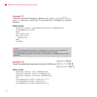 EXEMPLES D’UTILISATION   DE   SCILAB AU   LYCÉE




           Exemple 17
           Tracez les courbes des fonctions fp définies sur [0 ; 4] par :
           pour p = 2, puis pour p variant de 1 à 2 par pas de 0,1, et repérez un minimum
           éventuel.

           Éditeur Scilab
               function y=f(x); y=p*sqrt(x^2+9)+4-x; endfunction
               x=linspace(0,4,100);
               p=2;
               clf; plot(x,f)
               for p=1:0.1:2
                 plot(x,f);
               end
               cliquer



            À noter
            ◗ Si on tape cliquer dans la console, on clique alors avec la souris sur un point dans la
            fenêtre graphique et les coordonnées du point s’affichent dans la console.
            ◗ Si on tape quadrillage dans la console, on fait apparaître un quadrillage dans la fenêtre
            graphique.




           Exemple 18
           Tracez la représentation graphique de la fonction f définie par :


           Éditeur Scilab
               function y=f(x); y=0; endfunction
               function y=g(x); y=x-2; endfunction
               function y=h(x); y=2*x-6; endfunction
               clf
               x=linspace(0,2,100); plot(x,f,"r")
               x=linspace(2,4,100); plot(x,g)
               x=linspace(4,7,100); plot(x,h,"k")



58
 