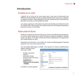 INTRODUCTION



Introduction
 À   PROPOS DE CE LIVRET

     L’objectif de ce livret est de vous guider pas à pas dans la découverte des
     différentes fonctionnalités de base du logiciel Scilab dans le cadre d’une utilisation
     en classes de lycées. Cette présentation se limite volontairement à l’essentiel pour
     permettre une prise en main facilitée de Scilab.

     Les calculs, graphiques et illustrations du livret sont réalisés avec Scilab 5.2 enrichi
     du module lycée. Vous pouvez donc réaliser toutes les commandes présentées à
     partir de la version 5.2 de Scilab.


 INSTALLATION     DE   SCILAB
     Scilab est un logiciel de calcul numérique que chacun peut télécharger gratuitement.
     La version utile au lycée est la version de base du logiciel à laquelle le « Module
     Lycée » est ajouté. Ce module contient des fonctions spécifiques à l’enseignement
     des mathématiques au lycée.

     Disponible sous Windows, Linux et Mac OS, Scilab est téléchargeable à l’adresse
     suivante : http://www.scilab.org/download

     Une fois Scilab téléchargé et installé, il faut ajouter le module complémentaire
     appelé « Module Lycée ».
     Pour cela, il suffit :

         ◗ d’être connecté à
         Internet,
         ◗ de lancer Scilab,
         ◗ dans la barre de menus,
         de cliquer sur
         Applications >
         Gestionnaire de modules
         - ATOMS.

     La fenêtre ci-contre apparaît :



                                                                                                     5
 