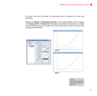 EXEMPLES D’UTILISATION   DE   SCILAB AU   LYCÉE




Le tracé n’est pas très lisible, en particulier celui du segment sur l’axe des
abscisses.

Cliquez sur Edition > Propriétés des axes, une nouvelle fenêtre s’ouvre. Cliquez
sur Compound (3) > Polyline (3) et choisissez d’augmenter l’épaisseur à 3 (Line).
Vous remarquerez que les courbes sont numérotées dans l’ordre inverse de celui
où elles ont été définies.




                                        avant




                                        après



                                                              À noter
                                                              Cette option n’est pas
                                                              encore disponible sur
                                                              Mac OS.



                                                                                                  59
 