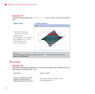 EXEMPLES D’UTILISATION    DE   SCILAB AU   LYCÉE




           Exemple 19
           Tracez la surface définie par : z = 4 x y 2 + x + 3 y, pour x entre -10 et 10 et y entre -5
           et 5.

            Éditeur Scilab                         Fenêtre graphique




            function Z=g(x,y)
              Z=4*x*y^2+x+3*y
            endfunction
            x=linspace(-10,10,100);
            y=linspace(-5,5,100);
            z=feval(x,y,g)';
            clf; surf(x,y,z)




            À noter
            On peut faire tourner la figure en cliquant sur l'icône   , ou dans la barre de menus sur
            Outils > 2D / 3D Rotation.



      SIMULATIONS
           Exemple 20
           Calculez la fréquence d’apparition du 6 lors de la simulation de 10 000 lancers d’un
           dé à 6 faces numérotées de 1 à 6.

            Algorithme                                      Éditeur Scilab


            Simuler 10 000 lancers de dés                   S=tirage_entier(10000,1,6);
            Mettre les résultats dans S
            Mettre la fréquence du 6 dans f                 f=frequence(6,S)




60
 