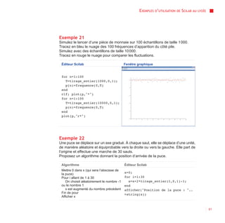 EXEMPLES D’UTILISATION   DE   SCILAB AU   LYCÉE




Exemple 21
Simulez le lancer d’une pièce de monnaie sur 100 échantillons de taille 1 000.
Tracez en bleu le nuage des 100 fréquences d’apparition du côté pile.
Simulez avec des échantillons de taille 10 000.
Tracez en rouge le nuage pour comparer les fluctuations.

 Éditeur Scilab                             Fenêtre graphique


 for n=1:100
   T=tirage_entier(1000,0,1);
   p(n)=frequence(0,T)
 end
 clf; plot(p,"*")
 for n=1:100
   T=tirage_entier(10000,0,1);
   p(n)=frequence(0,T)
 end
 plot(p,"r*")




Exemple 22
Une puce se déplace sur un axe gradué. À chaque saut, elle se déplace d’une unité,
de manière aléatoire et équiprobable vers la droite ou vers la gauche. Elle part de
l’origine et effectue une marche de 30 sauts.
Proposez un algorithme donnant la position d’arrivée de la puce.

 Algorithme                                 Éditeur Scilab
 Mettre 0 dans x (qui sera l’abscisse de
 la puce)                                   x=0;
 Pour i allant de 1 à 30                    for i=1:30
    On choisit aléatoirement le nombre -1     x=x+2*tirage_entier(1,0,1)-1;
 ou le nombre 1                             end
    x est augmenté du nombre précédent      afficher("Position de la puce : "..
 Fin de pour                                +string(x))
 Afficher x


                                                                                                       61
 
